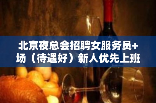 北京夜总会招聘女服务员+场（待遇好）新人优先上班