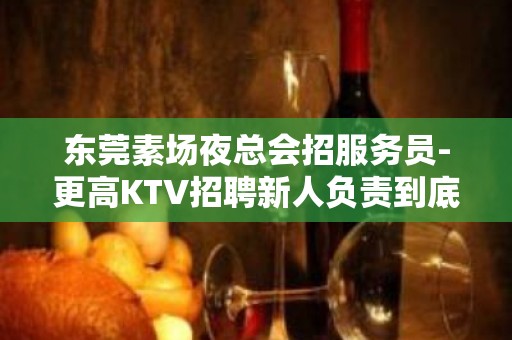 东莞素场夜总会招服务员-更高KTV招聘新人负责到底