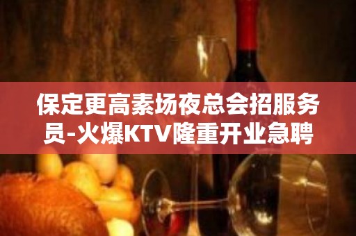 保定更高素场夜总会招服务员-火爆KTV隆重开业急聘服务员