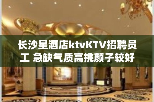 长沙星酒店ktvKTV招聘员工 急缺气质高挑颜子较好的仙女