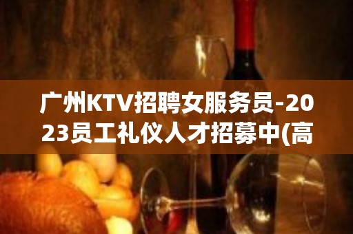 广州KTV招聘女服务员-2023员工礼仪人才招募中(高薪)