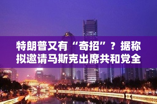 特朗普又有“奇招”？据称拟邀请马斯克出席共和党全国代表大会