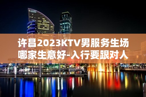 许昌2023KTV男服务生场哪家生意好-入行要跟对人