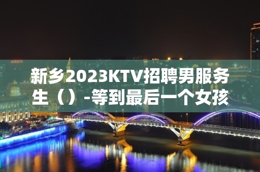 新乡2023KTV招聘男服务生（）-等到最后一个女孩下班