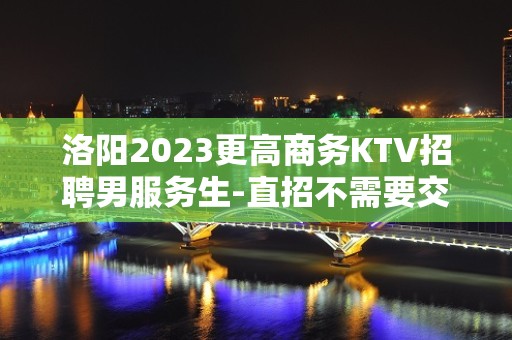 洛阳2023更高商务KTV招聘男服务生-直招不需要交任何