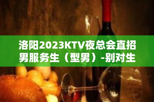 洛阳2023KTV夜总会直招男服务生（型男）-别对生活失去信心