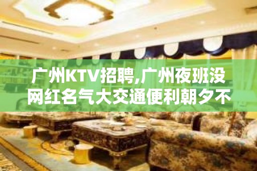 广州KTV招聘,广州夜班没网红名气大交通便利朝夕不倦