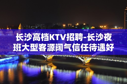 长沙高档KTV招聘-长沙夜班大型客源阔气信任待遇好