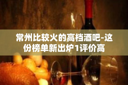 常州比较火的高档酒吧-这份榜单新出炉1评价高