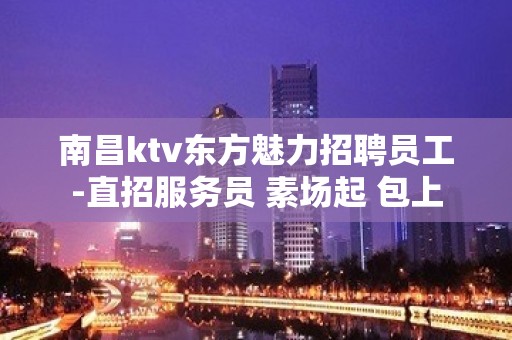 南昌ktv东方魅力招聘员工-直招服务员 素场起 包上