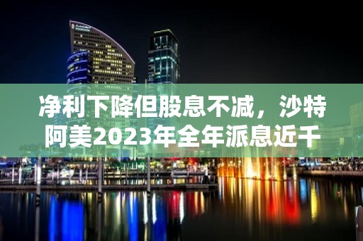 净利下降但股息不减，沙特阿美2023年全年派息近千亿美元