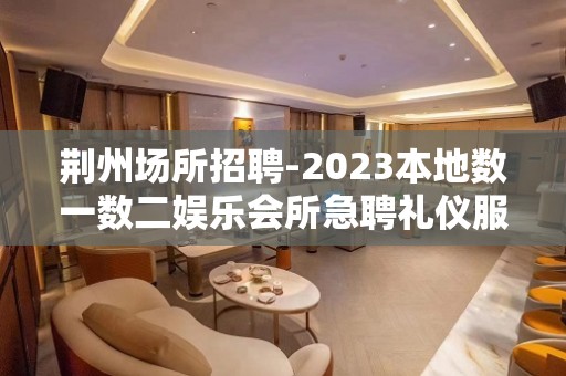 荆州场所招聘-2023本地数一数二娱乐会所急聘礼仪服务员