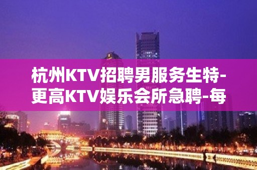 杭州KTV招聘男服务生特-更高KTV娱乐会所急聘-每天爆满无任务