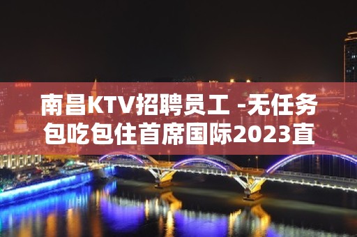 南昌KTV招聘员工 -无任务包吃包住首席国际2023直招