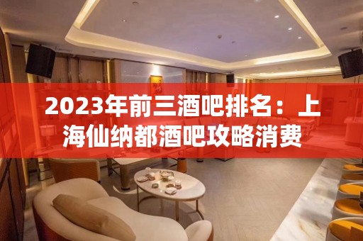 2023年前三酒吧排名：上海仙纳都酒吧攻略消费