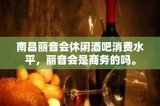 南昌丽音会休闲酒吧消费水平，丽音会是商务的吗。