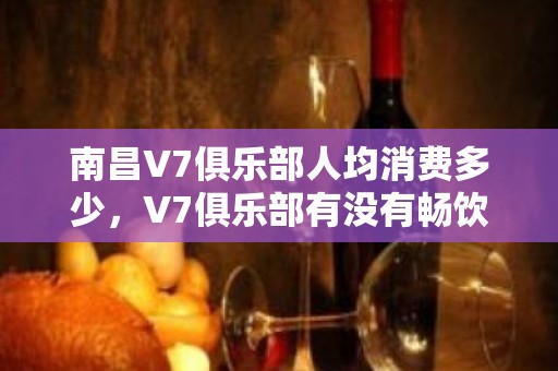 南昌V7俱乐部人均消费多少，V7俱乐部有没有畅饮活动？