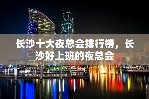 长沙十大夜总会排行榜，长沙好上班的夜总会