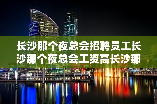 长沙那个夜总会招聘员工长沙那个夜总会工资高长沙那个夜总会生意好