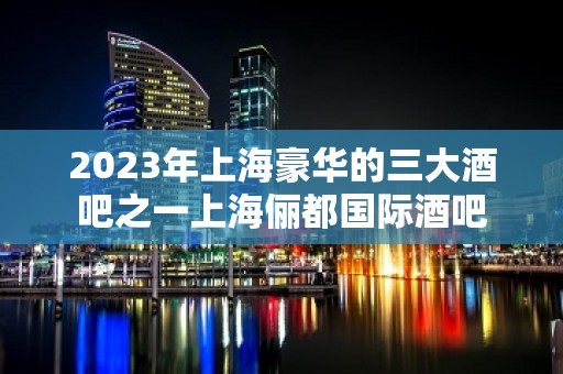 2023年上海豪华的三大酒吧之一上海俪都国际酒吧