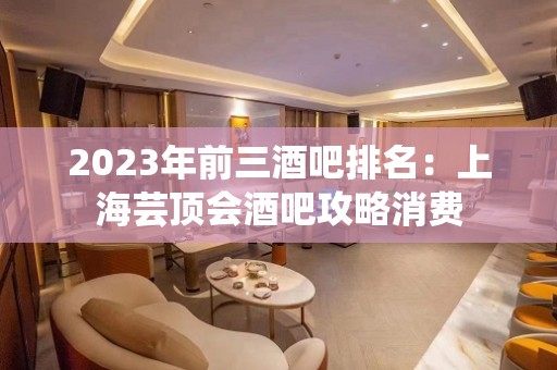 2023年前三酒吧排名：上海芸顶会酒吧攻略消费