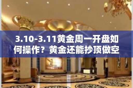 3.10-3.11黄金周一开盘如何操作？黄金还能抄顶做空吗？