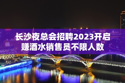 长沙夜总会招聘2023开启赚酒水销售员不限人数