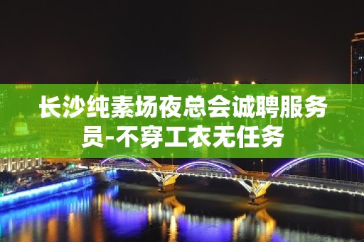 长沙纯素场夜总会诚聘服务员-不穿工衣无任务