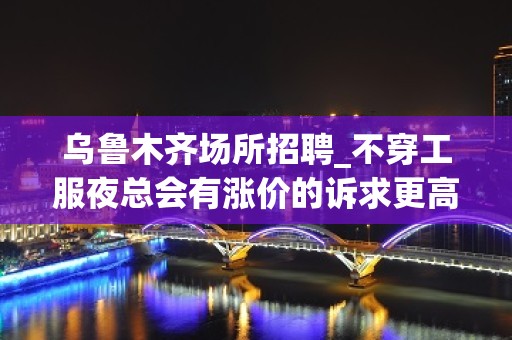 乌鲁木齐场所招聘_不穿工服夜总会有涨价的诉求更高公司