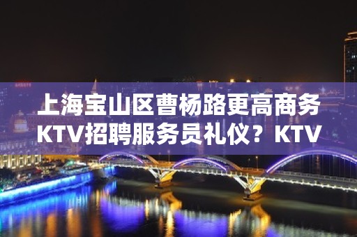 上海宝山区曹杨路更高商务KTV招聘服务员礼仪？KTV招聘信息