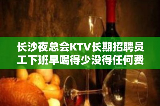 长沙夜总会KTV长期招聘员工下班早喝得少没得任何费用