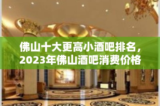 佛山十大更高小酒吧排名，2023年佛山酒吧消费价格