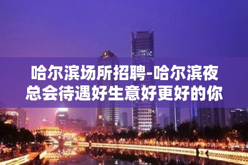 哈尔滨场所招聘-哈尔滨夜总会待遇好生意好更好的你久坐地厚