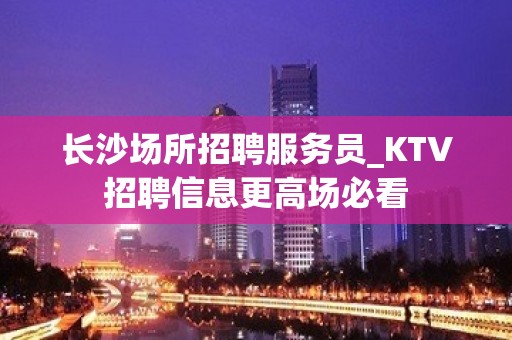 长沙场所招聘服务员_KTV招聘信息更高场必看