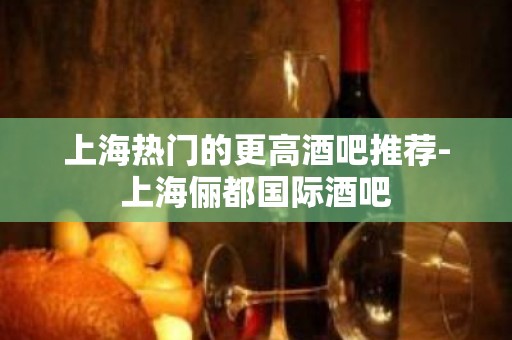 上海热门的更高酒吧推荐-上海俪都国际酒吧