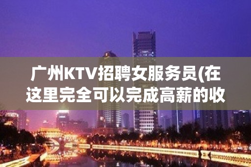 广州KTV招聘女服务员(在这里完全可以完成高薪的收入以及你的理想)