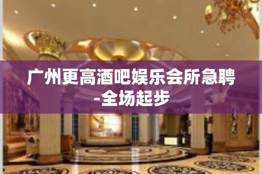 广州更高酒吧娱乐会所急聘-全场起步