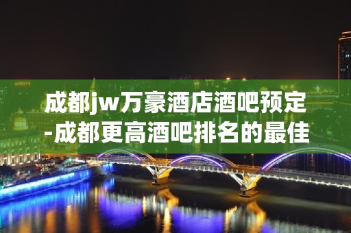 成都jw万豪酒店酒吧预定-成都更高酒吧排名的最佳商务会所