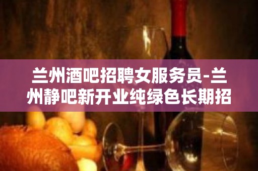 兰州酒吧招聘女服务员-兰州静吧新开业纯绿色长期招人只有旺季