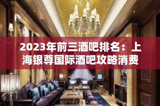 2023年前三酒吧排名：上海银尊国际酒吧攻略消费