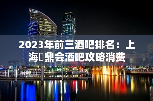 2023年前三酒吧排名：上海沄鼎会酒吧攻略消费