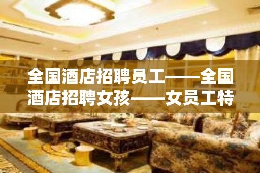 全国酒店招聘员工——全国酒店招聘女孩——女员工特