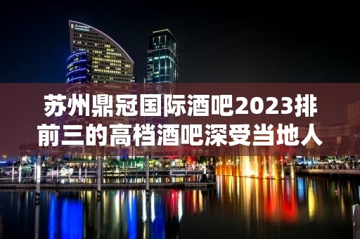 苏州鼎冠国际酒吧2023排前三的高档酒吧深受当地人的喜爱