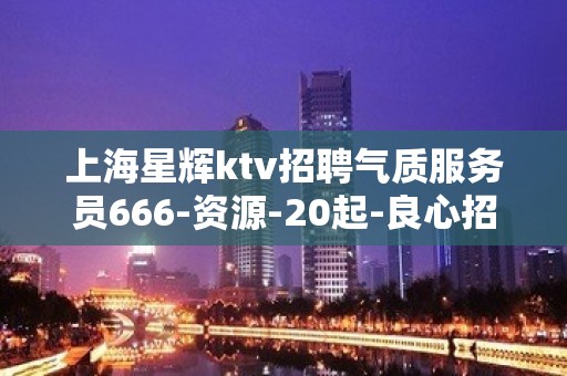 上海星辉ktv招聘气质服务员666-资源-20起-良心招聘