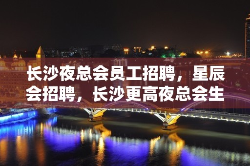 长沙夜总会员工招聘，星辰会招聘，长沙更高夜总会生意好