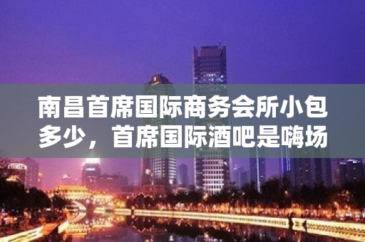 南昌首席国际商务会所小包多少，首席国际酒吧是嗨场吗？