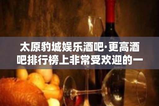 太原豹城娱乐酒吧·更高酒吧排行榜上非常受欢迎的一家店