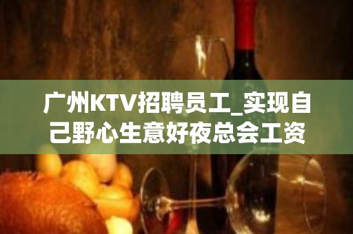 广州KTV招聘员工_实现自己野心生意好夜总会工资