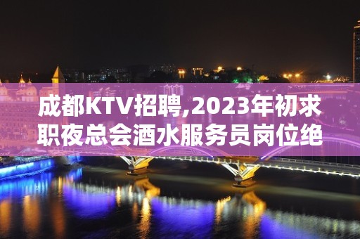 成都KTV招聘,2023年初求职夜总会酒水服务员岗位绝佳赚城市