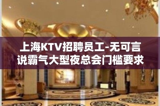 上海KTV招聘员工-无可言说霸气大型夜总会门槛要求